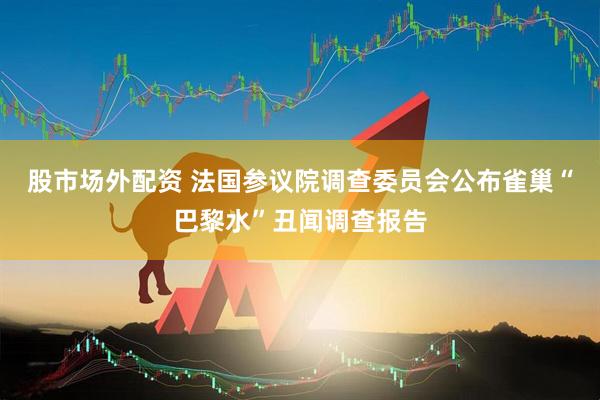 股市场外配资 法国参议院调查委员会公布雀巢“巴黎水”丑闻调查报告