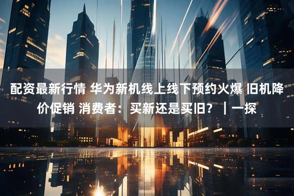 配资最新行情 华为新机线上线下预约火爆 旧机降价促销 消费者：买新还是买旧？︱一探