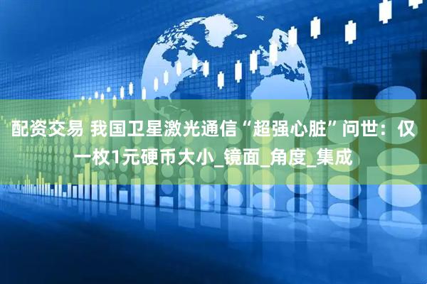配资交易 我国卫星激光通信“超强心脏”问世：仅一枚1元硬币大小_镜面_角度_集成