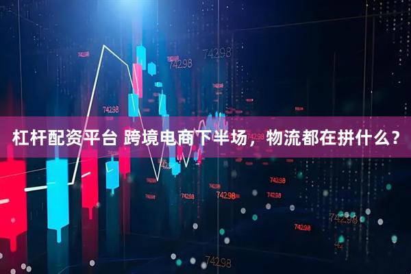 杠杆配资平台 跨境电商下半场，物流都在拼什么？