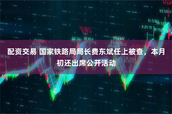 配资交易 国家铁路局局长费东斌任上被查，本月初还出席公开活动