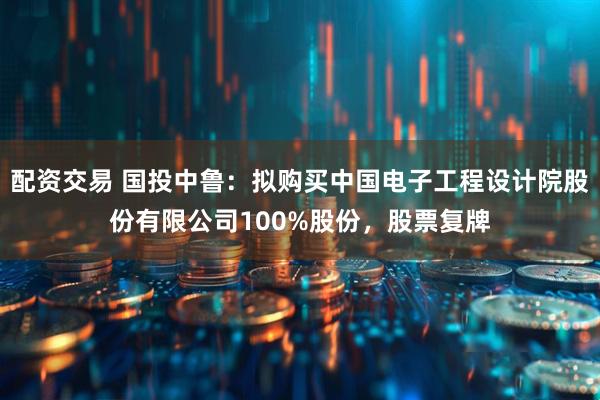 配资交易 国投中鲁：拟购买中国电子工程设计院股份有限公司100%股份，股票复牌
