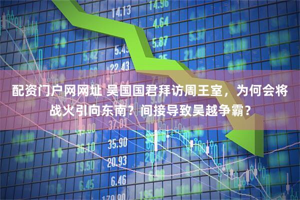 配资门户网网址 吴国国君拜访周王室，为何会将战火引向东南？间接导致吴越争霸？